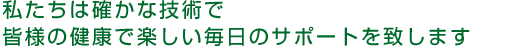 私たちは確かな技術で皆様の健康で楽しい毎日のサポートを致します